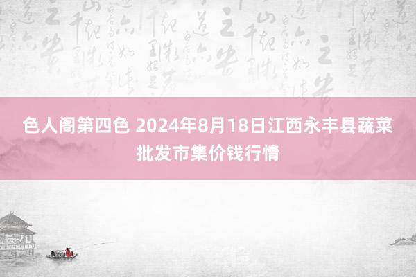 色人阁第四色 2024年8月18日江西永丰县蔬菜批发市集价钱行情