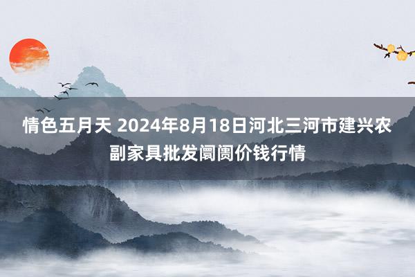 情色五月天 2024年8月18日河北三河市建兴农副家具批发阛阓价钱行情