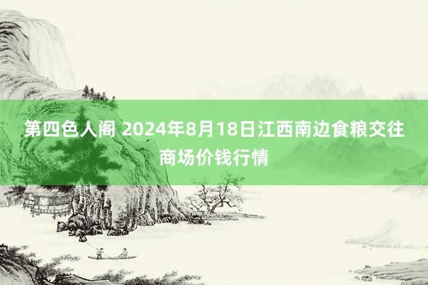 第四色人阁 2024年8月18日江西南边食粮交往商场价钱行情