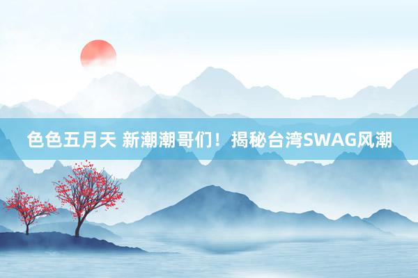 色色五月天 新潮潮哥们！揭秘台湾SWAG风潮