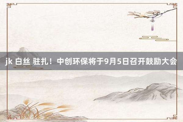 jk 白丝 驻扎！中创环保将于9月5日召开鼓励大会