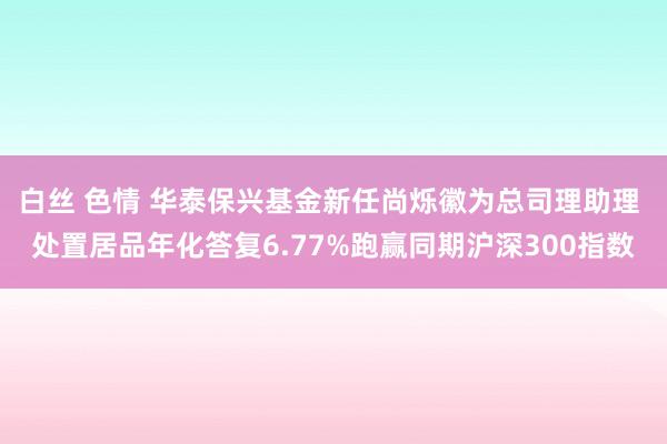 白丝 色情 华泰保兴基金新任尚烁徽为总司理助理 处置居品年化答复6.77%跑赢同期沪深300指数