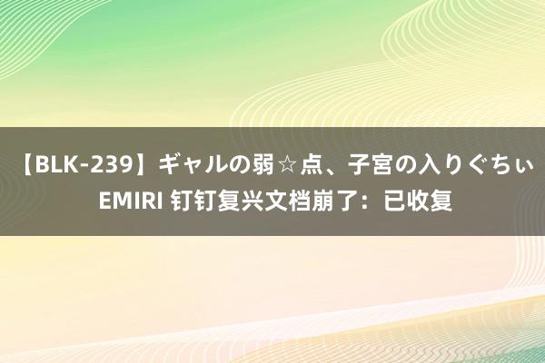 【BLK-239】ギャルの弱☆点、子宮の入りぐちぃ EMIRI 钉钉复兴文档崩了：已收复