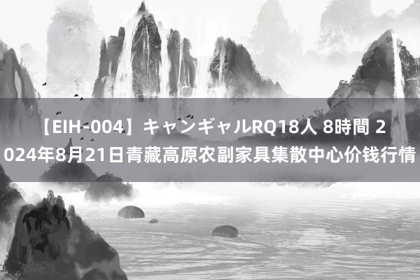 【EIH-004】キャンギャルRQ18人 8時間 2024年8月21日青藏高原农副家具集散中心价钱行情