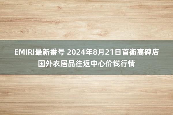 EMIRI最新番号 2024年8月21日首衡高碑店国外农居品往返中心价钱行情