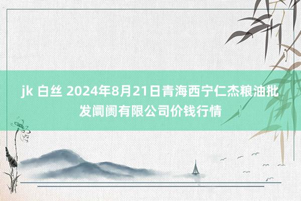 jk 白丝 2024年8月21日青海西宁仁杰粮油批发阛阓有限公司价钱行情