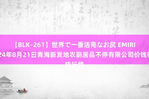 【BLK-261】世界で一番活発なお尻 EMIRI 2024年8月21日青海新发地农副居品不停有限公司价钱行情