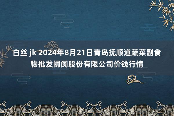 白丝 jk 2024年8月21日青岛抚顺道蔬菜副食物批发阛阓股份有限公司价钱行情