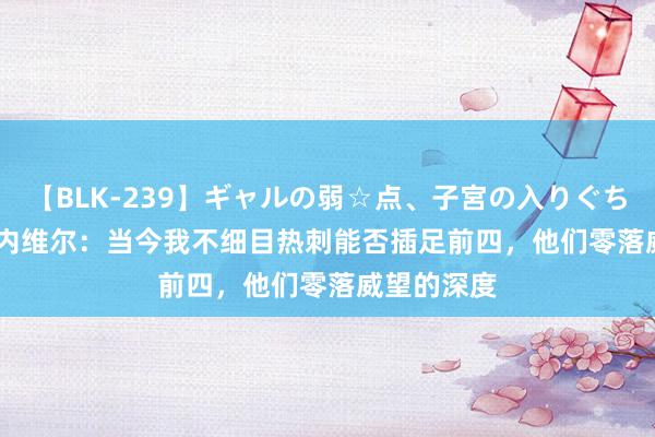 【BLK-239】ギャルの弱☆点、子宮の入りぐちぃ EMIRI 内维尔：当今我不细目热刺能否插足前四，他们零落威望的深度