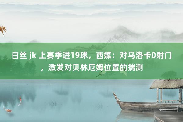 白丝 jk 上赛季进19球，西媒：对马洛卡0射门，激发对贝林厄姆位置的揣测