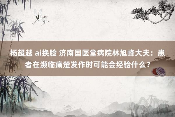 杨超越 ai换脸 济南国医堂病院林旭峰大夫：患者在濒临痛楚发作时可能会经验什么？