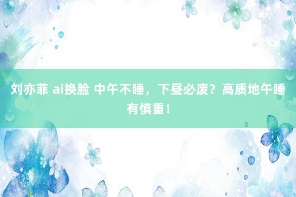 刘亦菲 ai换脸 中午不睡，下昼必废？高质地午睡有慎重！