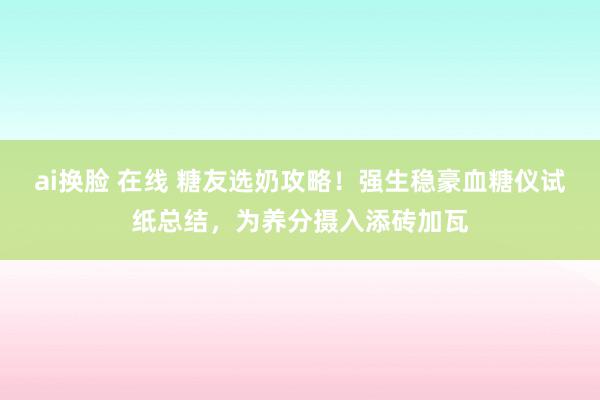 ai换脸 在线 糖友选奶攻略！强生稳豪血糖仪试纸总结，为养分摄入添砖加瓦