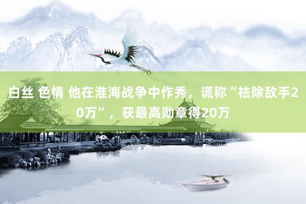 白丝 色情 他在淮海战争中作秀，谎称“祛除敌手20万”，获最高勋章得20万