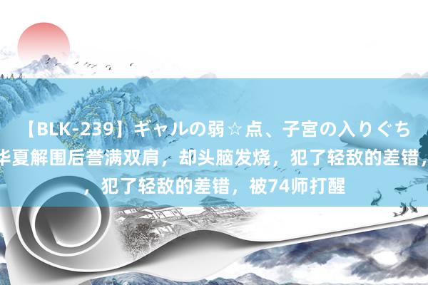 【BLK-239】ギャルの弱☆点、子宮の入りぐちぃ EMIRI 他华夏解围后誉满双肩，却头脑发烧，犯了轻敌的差错，被74师打醒