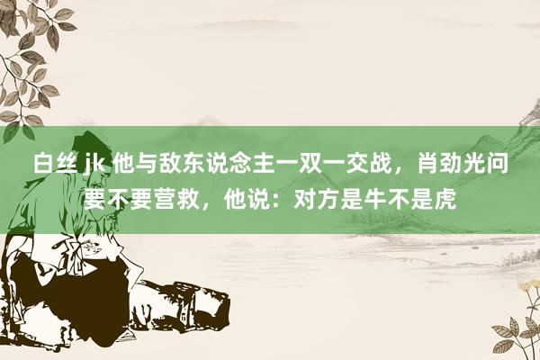 白丝 jk 他与敌东说念主一双一交战，肖劲光问要不要营救，他说：对方是牛不是虎