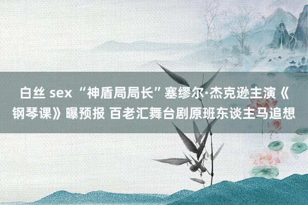 白丝 sex “神盾局局长”塞缪尔·杰克逊主演《钢琴课》曝预报 百老汇舞台剧原班东谈主马追想