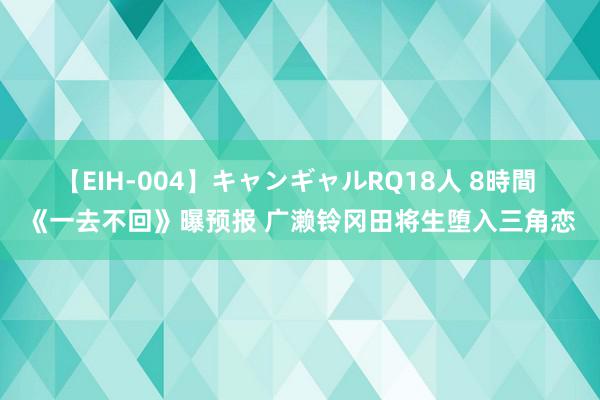 【EIH-004】キャンギャルRQ18人 8時間 《一去不回》曝预报 广濑铃冈田将生堕入三角恋