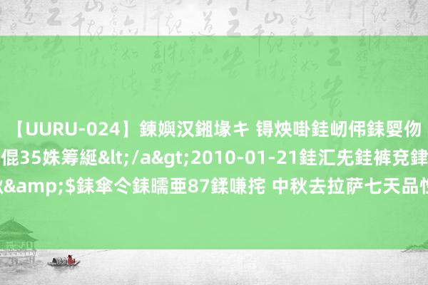 【UURU-024】鍊嬩汉鎺堟キ 锝炴啩銈屻伄銇娿伆銇曘倱 妗滄湪銈屻倱35姝筹綖</a>2010-01-21銈汇兂銈裤兗銉撱儸銉冦偢&$銇傘仒銇曘亜87鍒嗛挓 中秋去拉萨七天品性游攻略，跟团去西藏有什么保举门路？