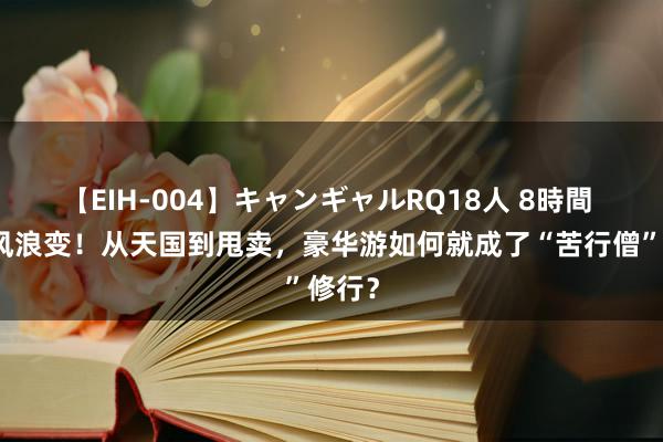 【EIH-004】キャンギャルRQ18人 8時間 邮轮风浪变！从天国到甩卖，豪华游如何就成了“苦行僧”修行？