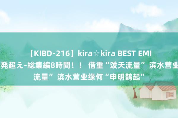 【KIBD-216】kira☆kira BEST EMIRI-中出し性交20発超え-総集編8時間！！ 借重“泼天流量” 滨水营业缘何“申明鹊起”