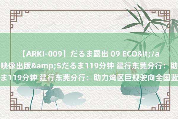 【ARKI-009】だるま露出 09 ECO</a>2008-06-19桃太郎映像出版&$だるま119分钟 建行东莞分行：助力湾区巨舰驶向全国蓝海