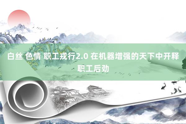 白丝 色情 职工戎行2.0 在机器增强的天下中开释职工后劲