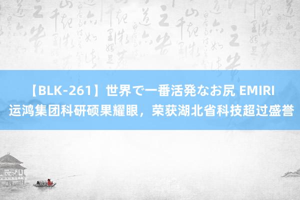 【BLK-261】世界で一番活発なお尻 EMIRI 运鸿集团科研硕果耀眼，荣获湖北省科技超过盛誉