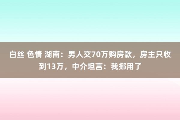 白丝 色情 湖南：男人交70万购房款，房主只收到13万，中介坦言：我挪用了