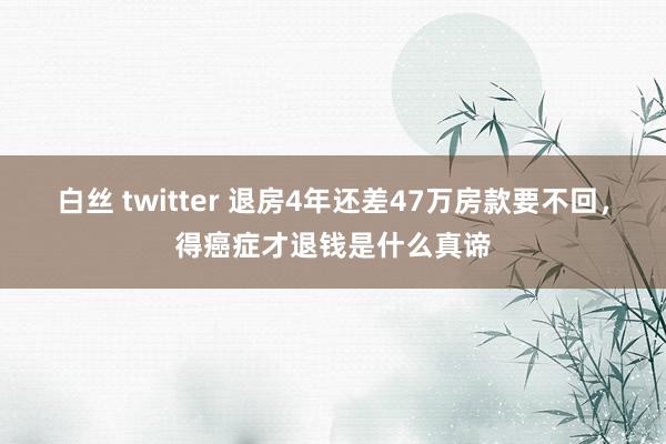 白丝 twitter 退房4年还差47万房款要不回，得癌症才退钱是什么真谛