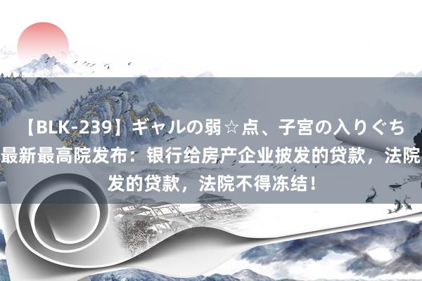 【BLK-239】ギャルの弱☆点、子宮の入りぐちぃ EMIRI 最新最高院发布：银行给房产企业披发的贷款，法院不得冻结！