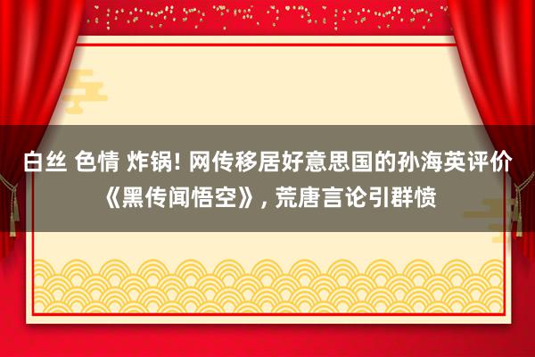 白丝 色情 炸锅! 网传移居好意思国的孙海英评价《黑传闻悟空》, 荒唐言论引群愤