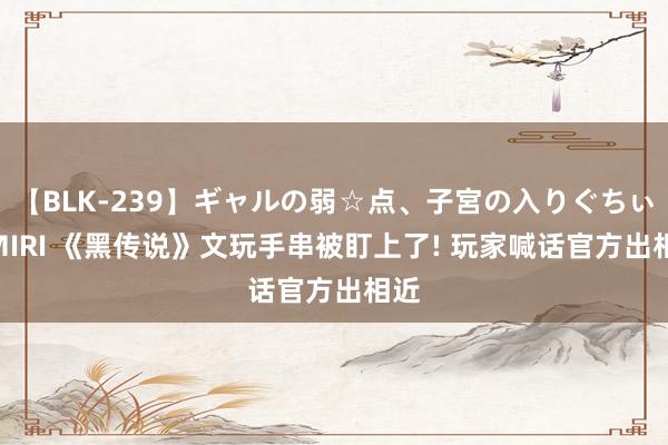 【BLK-239】ギャルの弱☆点、子宮の入りぐちぃ EMIRI 《黑传说》文玩手串被盯上了! 玩家喊话官方出相近