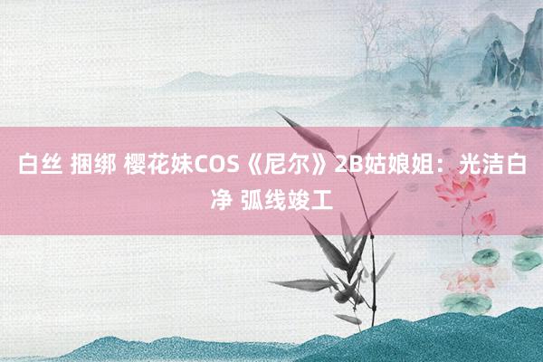 白丝 捆绑 樱花妹COS《尼尔》2B姑娘姐：光洁白净 弧线竣工