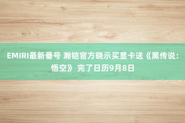 EMIRI最新番号 瀚铠官方晓示买显卡送《黑传说：悟空》 完了日历9月8日