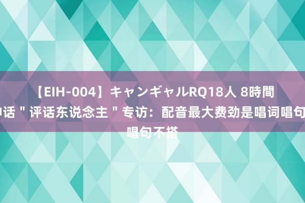 【EIH-004】キャンギャルRQ18人 8時間 黑神话＂评话东说念主＂专访：配音最大费劲是唱词唱句不搭