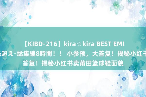 【KIBD-216】kira☆kira BEST EMIRI-中出し性交20発超え-総集編8時間！！ 小参预，大答复！揭秘小红书卖莆田篮球鞋面貌