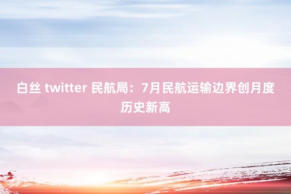 白丝 twitter 民航局：7月民航运输边界创月度历史新高