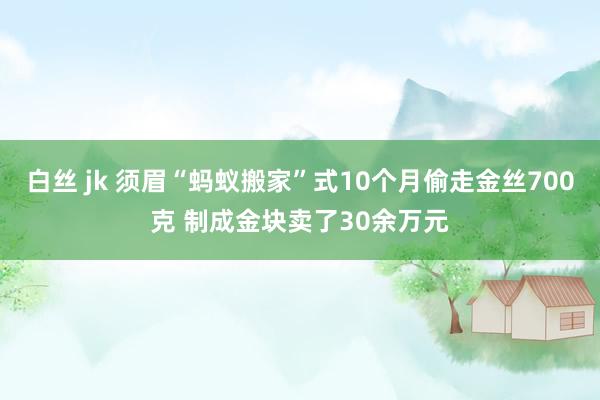 白丝 jk 须眉“蚂蚁搬家”式10个月偷走金丝700克 制成金块卖了30余万元