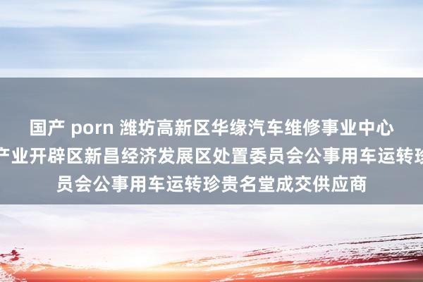 国产 porn 潍坊高新区华缘汽车维修事业中心成为潍坊高新时代产业开辟区新昌经济发展区处置委员会公事用车运转珍贵名堂成交供应商