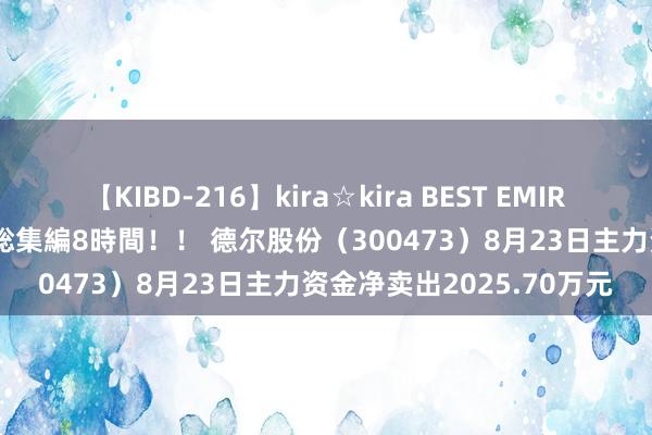 【KIBD-216】kira☆kira BEST EMIRI-中出し性交20発超え-総集編8時間！！ 德尔股份（300473）8月23日主力资金净卖出2025.70万元