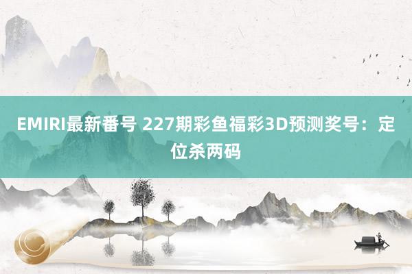 EMIRI最新番号 227期彩鱼福彩3D预测奖号：定位杀两码