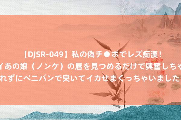 【DJSR-049】私の偽チ●ポでレズ痴漢！職場で見かけたカワイイあの娘（ノンケ）の唇を見つめるだけで興奮しちゃう私は欲求を抑えられずにペニバンで突いてイカせまくっちゃいました！ 县长的私东说念主日志之六：纪录着实的晚清官场联系网