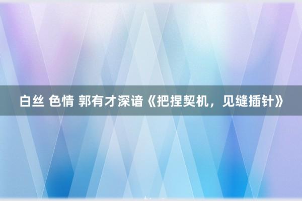 白丝 色情 郭有才深谙《把捏契机，见缝插针》