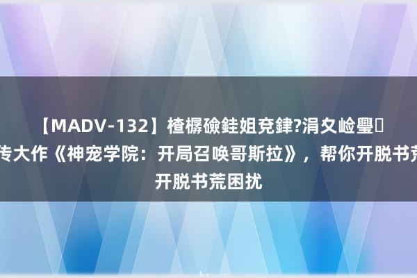 【MADV-132】楂樼礆銈姐兗銉?涓夊崄璺法 别传大作《神宠学院：开局召唤哥斯拉》，帮你开脱书荒困扰