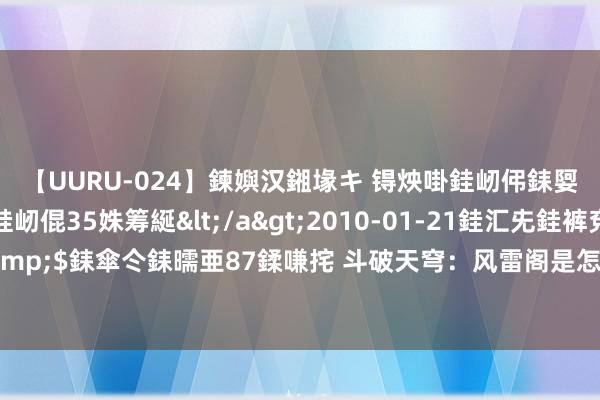 【UURU-024】鍊嬩汉鎺堟キ 锝炴啩銈屻伄銇娿伆銇曘倱 妗滄湪銈屻倱35姝筹綖</a>2010-01-21銈汇兂銈裤兗銉撱儸銉冦偢&$銇傘仒銇曘亜87鍒嗛挓 斗破天穹：风雷阁是怎样被灭阁的，没思到雷尊者竟死的这样屈身？