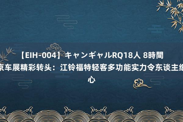 【EIH-004】キャンギャルRQ18人 8時間 北京车展精彩转头：江铃福特轻客多功能实力令东谈主细心