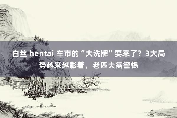 白丝 hentai 车市的“大洗牌”要来了？3大局势越来越彰着，老匹夫需警惕