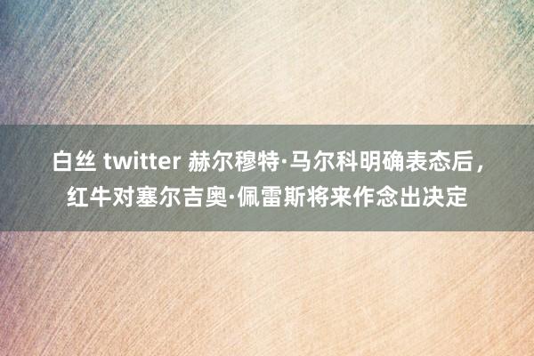 白丝 twitter 赫尔穆特·马尔科明确表态后，红牛对塞尔吉奥·佩雷斯将来作念出决定