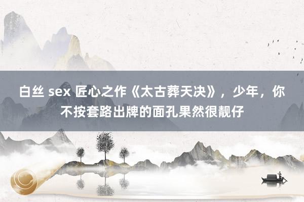 白丝 sex 匠心之作《太古葬天决》，少年，你不按套路出牌的面孔果然很靓仔